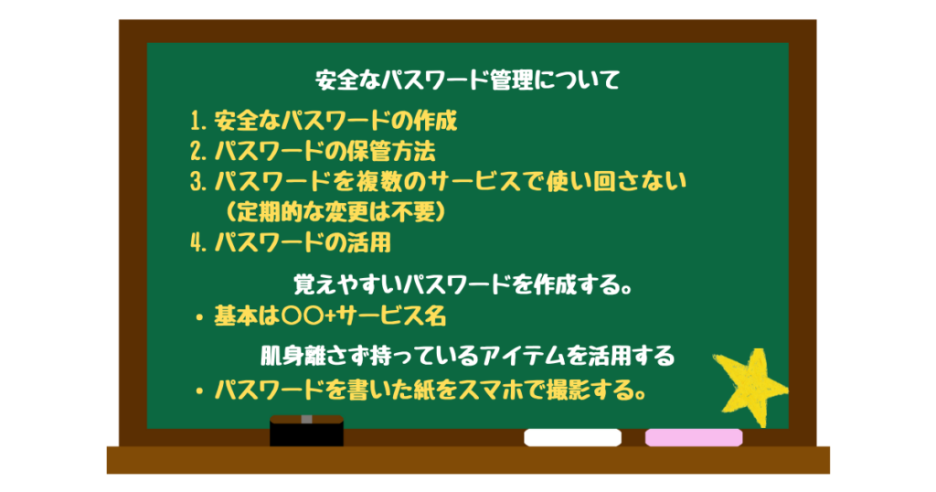 安全なパスワード管理について
安全なパスワードの作成
パスワードの保管方法
パスワードを複数のサービスで使い回さない（定期的な変更は不要）
パスワードの活用

覚えやすいパスワードを作成する。
基本は○○+サービス名

肌身離さず持っているアイテムを活用する
パスワードを書いた紙をスマホで撮影する。